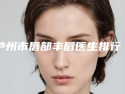泸州市唇部丰唇医生排行榜top10攻略-泸州市唇部丰唇整形医生