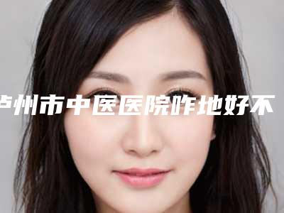 泸州市中医医院咋地好不好-推荐廖毅医生,郭永昌医生,杨平主治医师医生