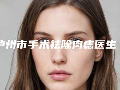 泸州市手术祛除肉痣医生排名榜前十名全新一览-岳朝驰整形医生人气口碑高出圈