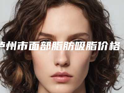 泸州市面部脂肪吸脂价格表(费用)热门项目全新上线-泸州市面部脂肪吸脂手术大概费用是多少