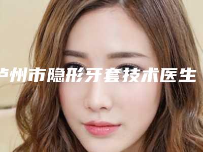 泸州市隐形牙套技术医生上榜名单前十位私立盘点-泸州市隐形牙套技术口腔医生