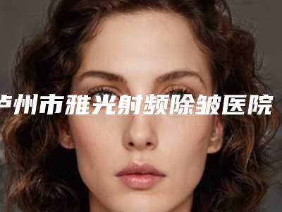 泸州市雅光射频除皱医院前十名实力推荐-泸州可丽雅医疗美容整形门诊部公立对比值得一看