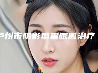 泸州市阴影型黑眼圈治疗医生排行榜top10强名单上线-泸州市阴影型黑眼圈治疗整形医生