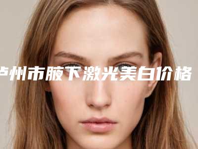 泸州市腋下激光美白价格表明细(8月-2月均价为:1625元)