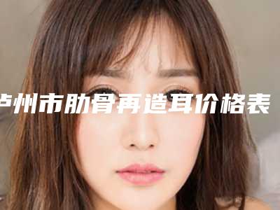 泸州市肋骨再造耳价格表查询_医生推荐-泸州市肋骨再造耳均价为58100元