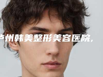 泸州韩美整形美容医院,泸州华艺整形美容诊所你比较中意哪一家