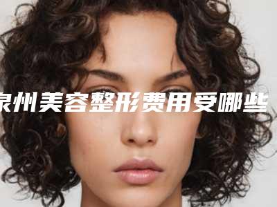 泉州美容整形费用受哪些因素影响_泉州美容整形流程及价格
