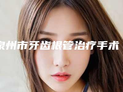 泉州市牙齿根管治疗手术费用表明细2025版免费查询-泉州市牙齿根管治疗手术价格