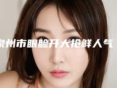 泉州市眼睑开大抢鲜人气价格表2025一览-泉州市眼睑开大要多少费用呢