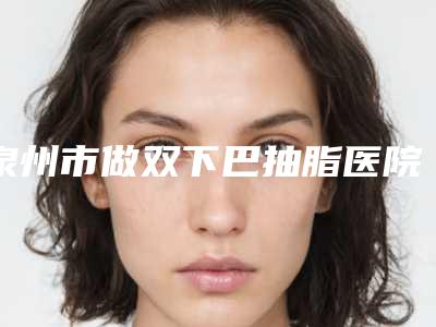 泉州市做双下巴抽脂医院排行榜前十强谁性价比高-泉州市做双下巴抽脂整形医院