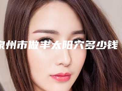 泉州市做丰太阳穴多少钱(2025年泉州市做丰太阳穴价格收费表2025版曝光了，立即收藏)