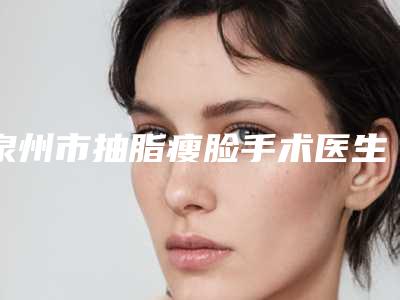 泉州市抽脂瘦脸手术医生口碑榜前十佳全新热门汇总-贾洪仁医生实力超强