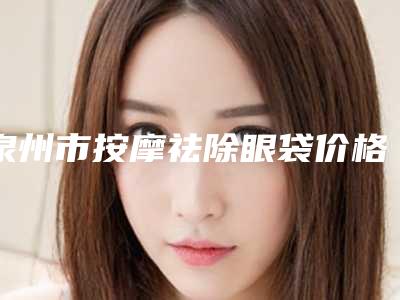 泉州市按摩祛除眼袋价格(费用)清单2025公示(按摩祛除眼袋价格为什么比较贵呢)