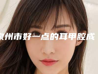 泉州市好一点的耳甲腔成形术医院(泉州薇格医疗美容诊所人气医生PK)