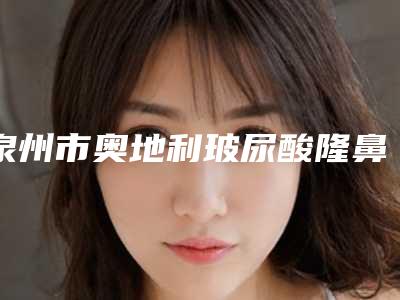 泉州市奥地利玻尿酸隆鼻查询对比后这10家技术价格真的香了(泉州市奥地利玻尿酸隆鼻整形医院)