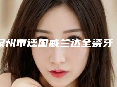 泉州市德国威兰达全瓷牙医生上榜清单前十名哪位效果好-泉州市饶嘉玲口腔医生