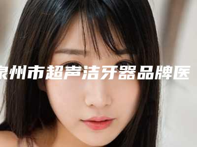 泉州市超声洁牙器品牌医院上榜清单前十综合汇总(泉州市超声洁牙器品牌口腔医院口碑领衔)
