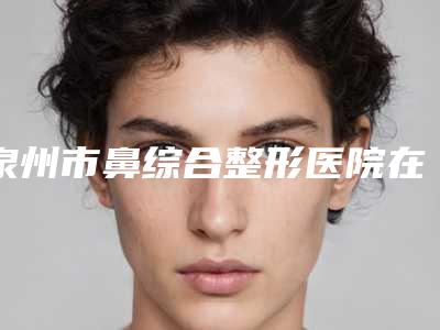 泉州市鼻综合整形医院在榜清单TOP10推荐-泉州市鼻综合整形整形医院