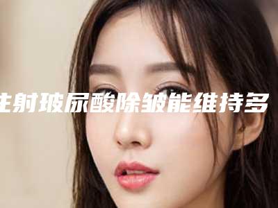 注射玻尿酸除皱能维持多久(玻尿酸除皱能持续多久)