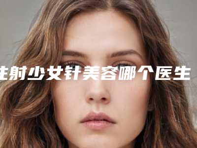 注射少女针美容哪个医生做的好东莞市(薛洪权医生无论是实力)