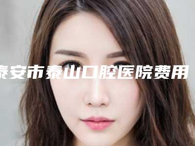 泰安市泰山口腔医院费用表明细2025版特惠来袭-附激光洗牙美白案例
