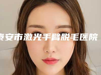 泰安市激光手臂脱毛医院排名前十强新鲜出炉-泰安市激光手臂脱毛整形医院