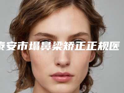 泰安市塌鼻梁矫正正规医院-泰安市塌鼻梁矫正医院在榜清单网友点赞推荐