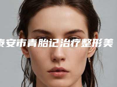 泰安市青胎记治疗整形美容科价格表费用均价一览-泰安市青胎记治疗价格行情