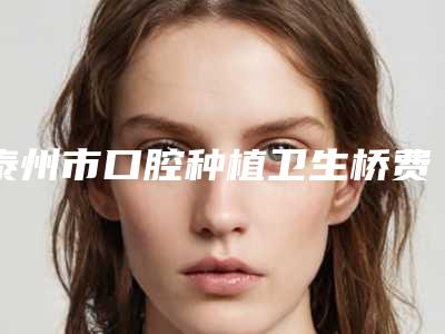 泰州市口腔种植卫生桥费用表明细展示_热门项目一览-泰州市口腔种植卫生桥价格