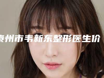 泰州市韦新东整形医生价格(费用)清单2025版全新发布