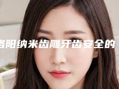洛阳纳米齿雕牙齿安全的方法,洛阳纳米齿雕牙齿手术怎么做安全