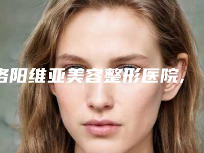 洛阳维亚美容整形医院,洛阳市妇女儿童医疗保健中心口碑严选都是实力派