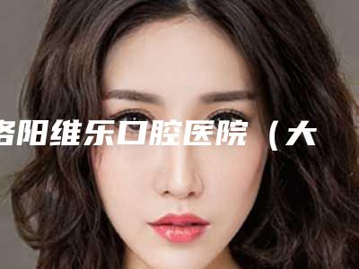 洛阳维乐口腔医院（大曌店）价格(价目)表2025新版官方拔草附阻生牙拔除案例