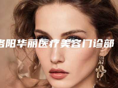 洛阳华丽医疗美容门诊部怎么样?机构口碑+收费在线看!