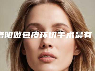 洛阳做包皮环切手术最有名的公立医院是哪个?