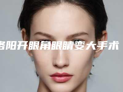 洛阳开眼角眼睛变大手术需要的价格(洛阳开眼角眼睛变大术价格怎么样)