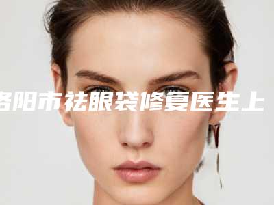 洛阳市祛眼袋修复医生上榜名单前10一定要看-武青青医生可以排第几