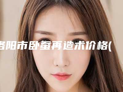 洛阳市卧蚕再造术价格(价目)2025更新(卧蚕再造术均价为:5634元)