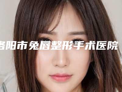 洛阳市兔唇整形手术医院排行前十佳一一介绍-洛阳市兔唇整形手术整形医院