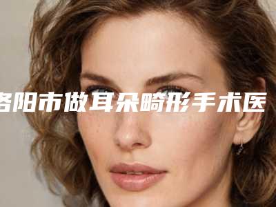洛阳市做耳朵畸形手术医院排名十强TOP上榜-名次靠前洛阳市整形医院
