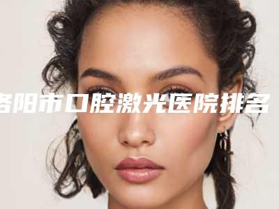 洛阳市口腔激光医院排名榜top10强人气高涨(洛阳市口腔激光口腔医院看哪个医生技术好)