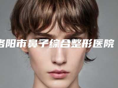洛阳市鼻子综合整形医院哪家哪家口碑好-河南科技大学第三附属医院美容整形科整形安全更有保障