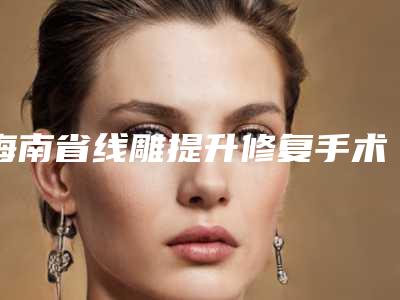 海南省线雕提升修复手术医院推荐:线雕提升修复医院前30佳提前看