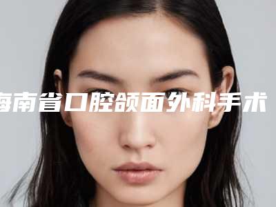 海南省口腔颌面外科手术排行榜前十名公立医生任你选择-海南省口腔颌面外科手术口腔医生