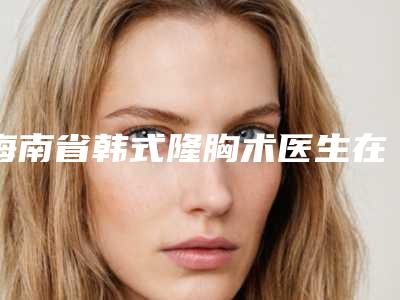 海南省韩式隆胸术医生在榜清单名单推送给你(林志学医生实力看得见)
