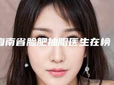 海南省脸肥抽脂医生在榜名单top10汇总点评-海南省脸肥抽脂整形医生