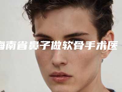 海南省鼻子做软骨手术医生排名榜前十位新提名(梁如光医生技术怎样)