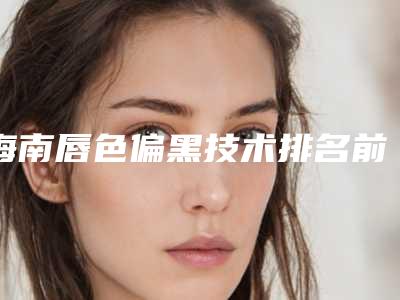 海南唇色偏黑技术排名前5的医院整理出!