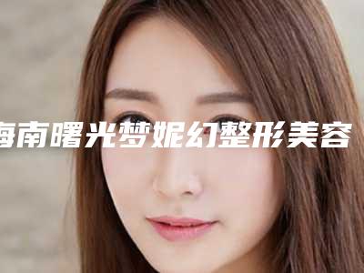 海南曙光梦妮幻整形美容医院价格收费表项目大揭底-乳房做手术病案例