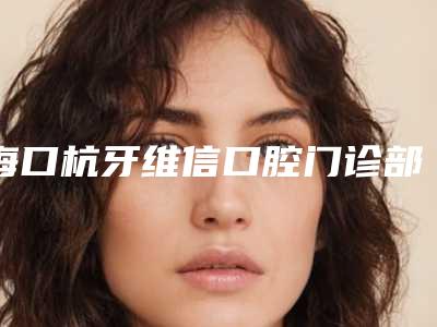 海口杭牙维信口腔门诊部价格贵吗[海口杭牙维信口腔好不好]